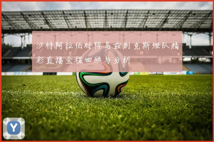 沙特阿拉伯对阵乌兹别克斯坦队精彩直播全程回顾与分析