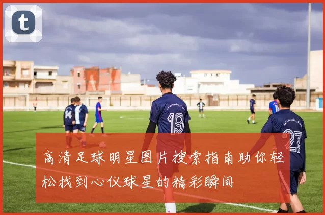 高清足球明星图片搜索指南助你轻松找到心仪球星的精彩瞬间