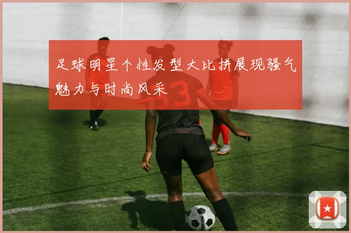 足球明星个性发型大比拼展现骚气魅力与时尚风采