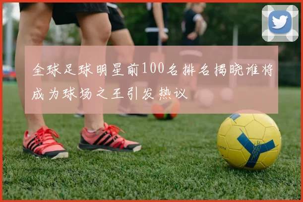 全球足球明星前100名排名揭晓谁将成为球场之王引发热议