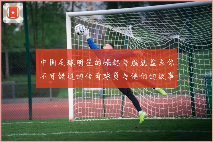中国足球明星的崛起与成就盘点你不可错过的传奇球员与他们的故事