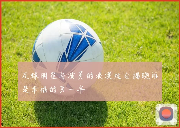 足球明星与演员的浪漫结合揭晓谁是幸福的另一半