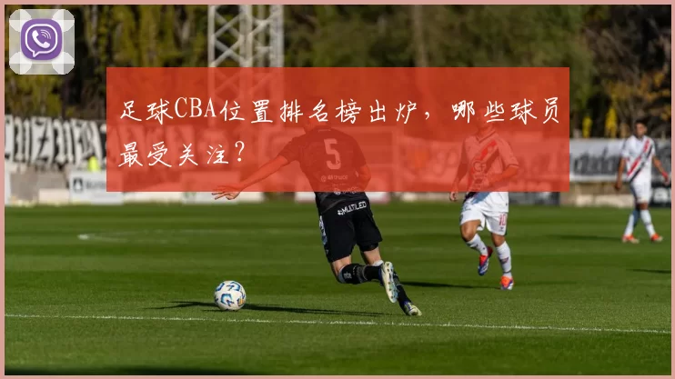 足球CBA位置排名榜出炉，哪些球员最受关注？