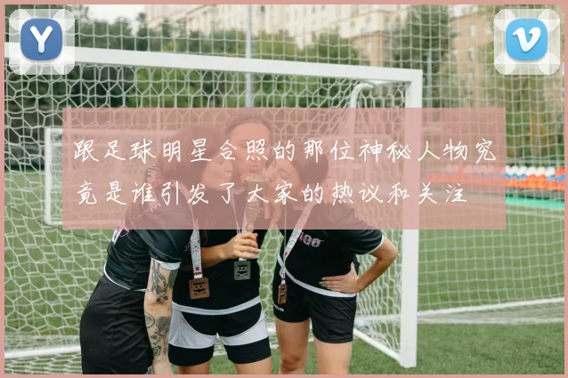 跟足球明星合照的那位神秘人物究竟是谁引发了大家的热议和关注