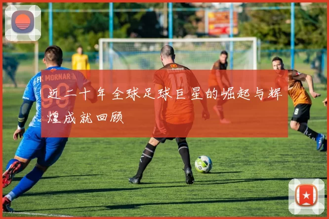 近二十年全球足球巨星的崛起与辉煌成就回顾