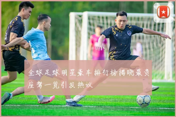 全球足球明星豪车排行榜揭晓最贵座驾一览引发热议