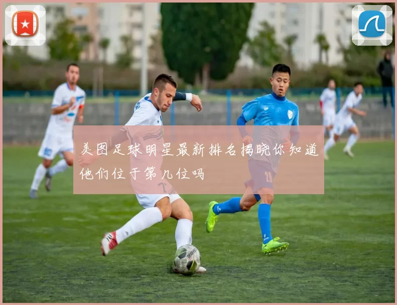 美图足球明星最新排名揭晓你知道他们位于第几位吗