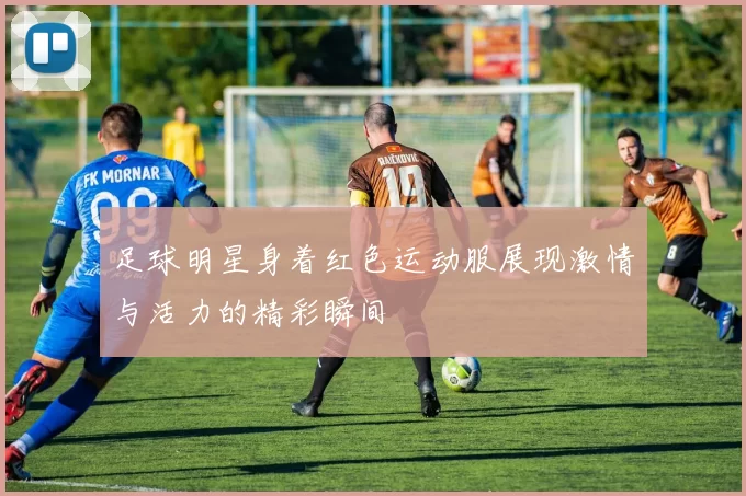 足球明星身着红色运动服展现激情与活力的精彩瞬间