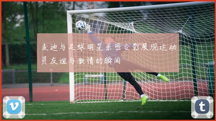 麦迪与足球明星亲密合影展现运动员友谊与激情的瞬间