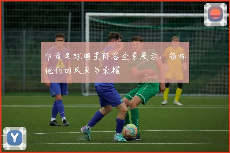 印度足球明星阵容全景展示，领略他们的风采与荣耀