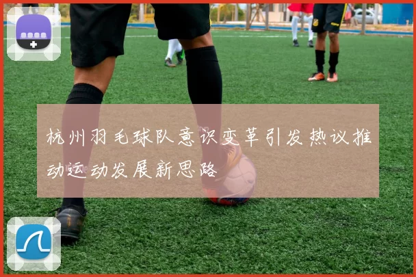 杭州羽毛球队意识变革引发热议推动运动发展新思路
