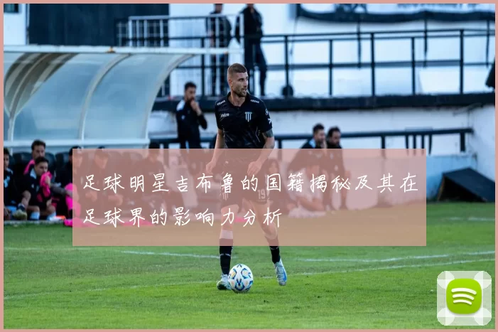 足球明星吉布鲁的国籍揭秘及其在足球界的影响力分析