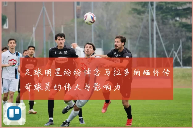 足球明星纷纷悼念马拉多纳缅怀传奇球员的伟大与影响力