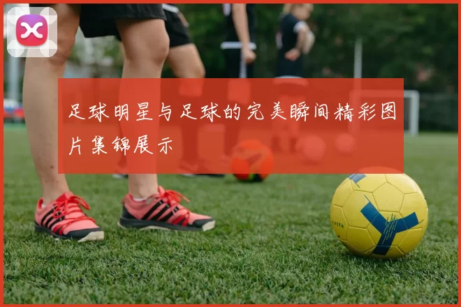 足球明星与足球的完美瞬间精彩图片集锦展示