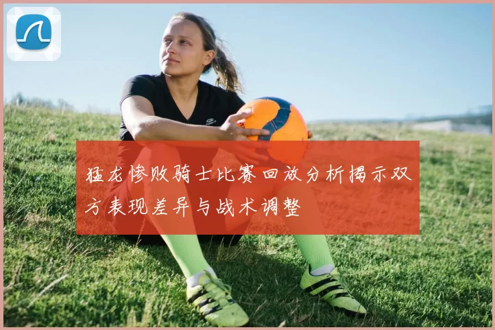 猛龙惨败骑士比赛回放分析揭示双方表现差异与战术调整