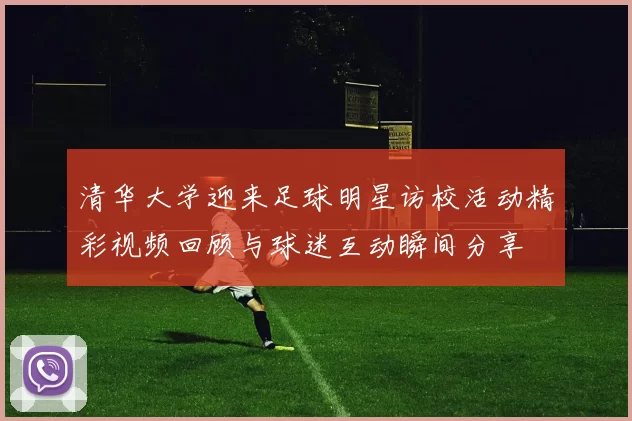 清华大学迎来足球明星访校活动精彩视频回顾与球迷互动瞬间分享
