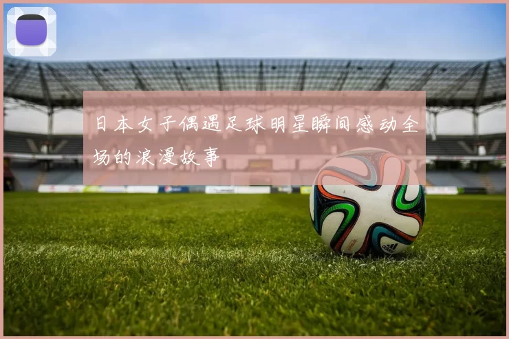 日本女子偶遇足球明星瞬间感动全场的浪漫故事