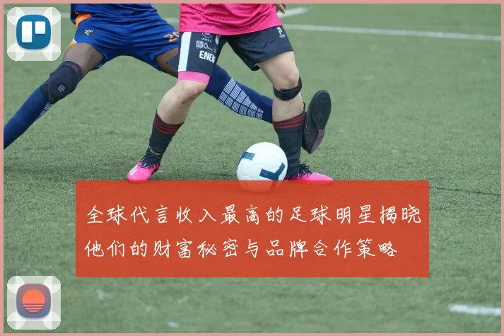 全球代言收入最高的足球明星揭晓他们的财富秘密与品牌合作策略