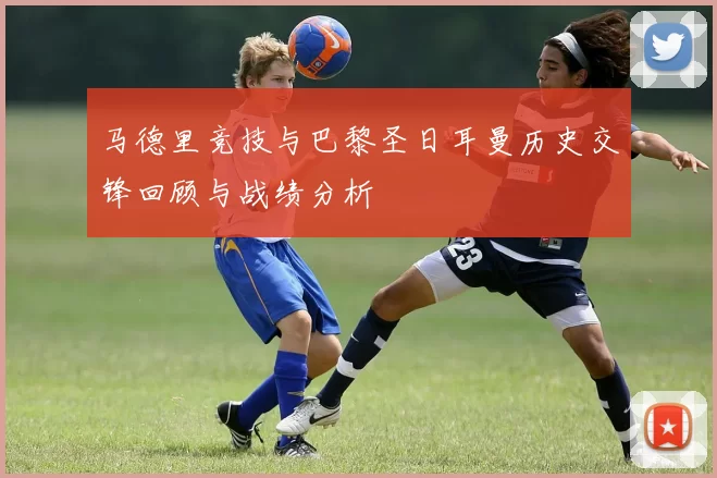 马德里竞技与巴黎圣日耳曼历史交锋回顾与战绩分析