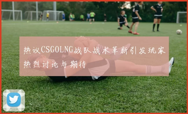 热议CSGOLNG战队战术革新引发玩家热烈讨论与期待