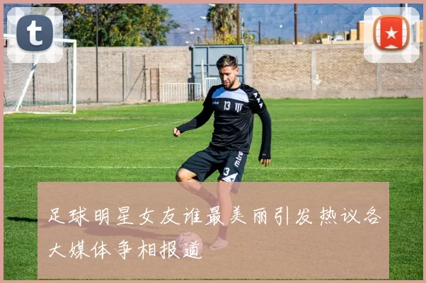 足球明星女友谁最美丽引发热议各大媒体争相报道