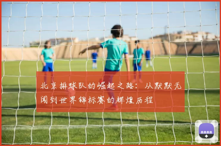 北京排球队的崛起之路：从默默无闻到世界锦标赛的辉煌历程