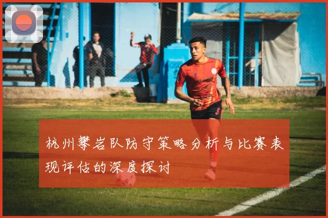 杭州攀岩队防守策略分析与比赛表现评估的深度探讨