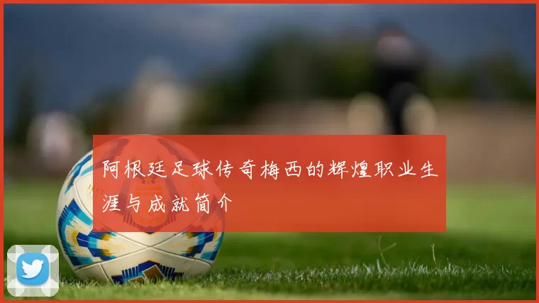 阿根廷足球传奇梅西的辉煌职业生涯与成就简介