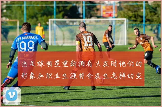 当足球明星重新拥有头发时他们的形象和职业生涯将会发生怎样的变化