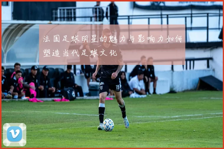 法国足球明星的魅力与影响力如何塑造当代足球文化