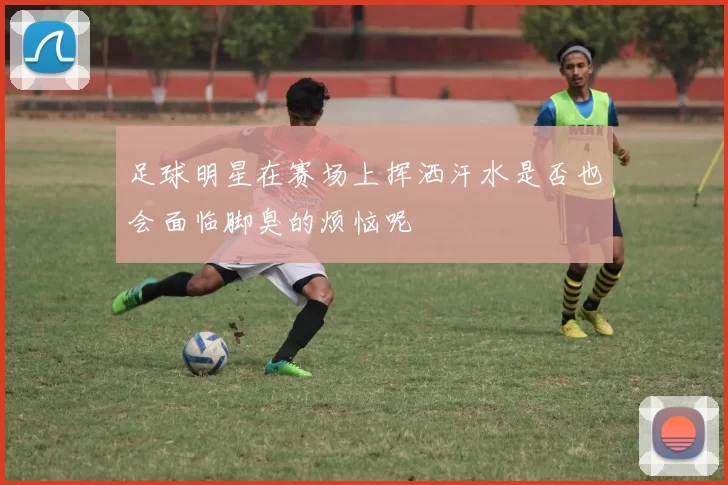 足球明星在赛场上挥洒汗水是否也会面临脚臭的烦恼呢