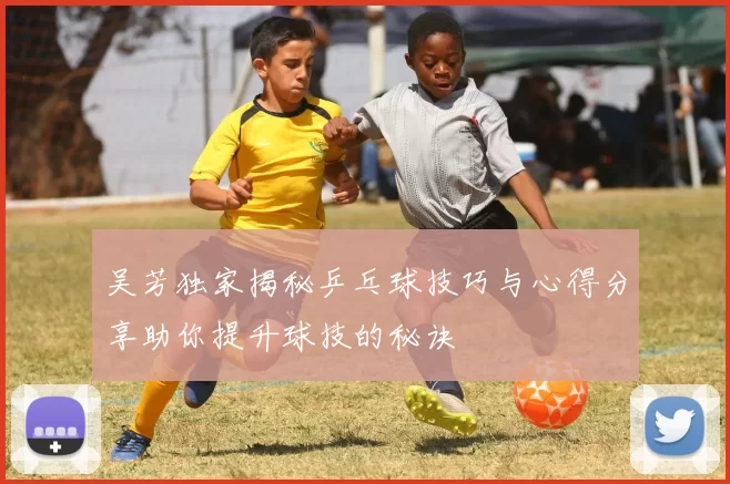 吴芳独家揭秘乒乓球技巧与心得分享助你提升球技的秘诀