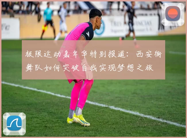 极限运动嘉年华特别报道：西安街舞队如何突破自我实现梦想之旅
