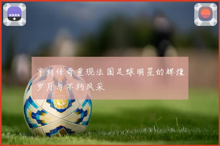 亨利传奇重现法国足球明星的辉煌岁月与不朽风采