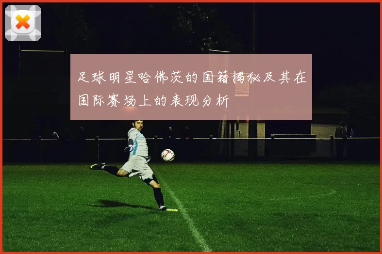 足球明星哈佛茨的国籍揭秘及其在国际赛场上的表现分析