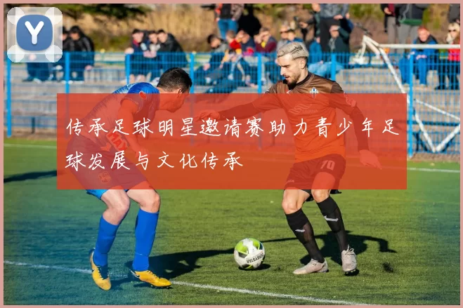 传承足球明星邀请赛助力青少年足球发展与文化传承
