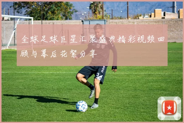 全球足球巨星汇聚盛典精彩视频回顾与幕后花絮分享