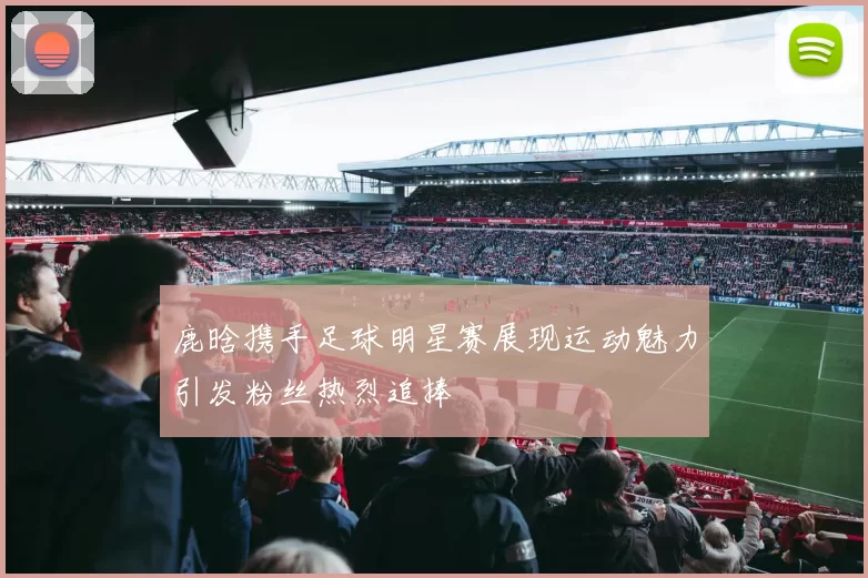 鹿晗携手足球明星赛展现运动魅力引发粉丝热烈追捧