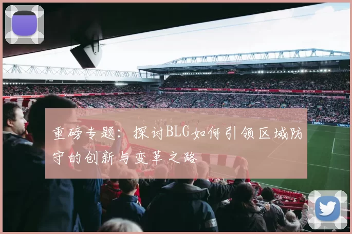 重磅专题：探讨BLG如何引领区域防守的创新与变革之路