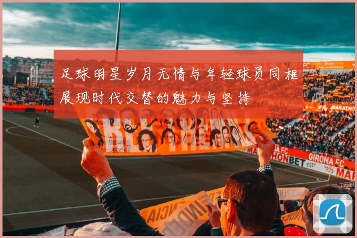 足球明星岁月无情与年轻球员同框展现时代交替的魅力与坚持