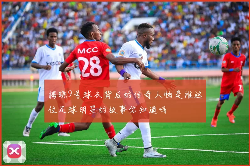 揭晓9号球衣背后的传奇人物是谁这位足球明星的故事你知道吗