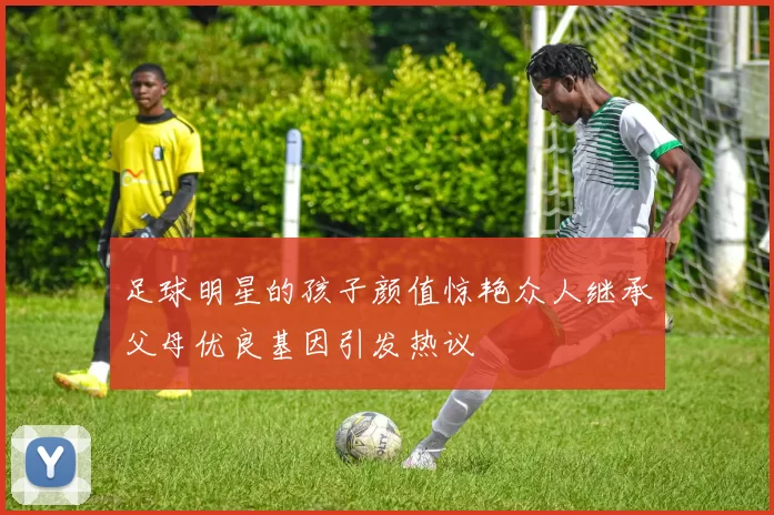 足球明星的孩子颜值惊艳众人继承父母优良基因引发热议