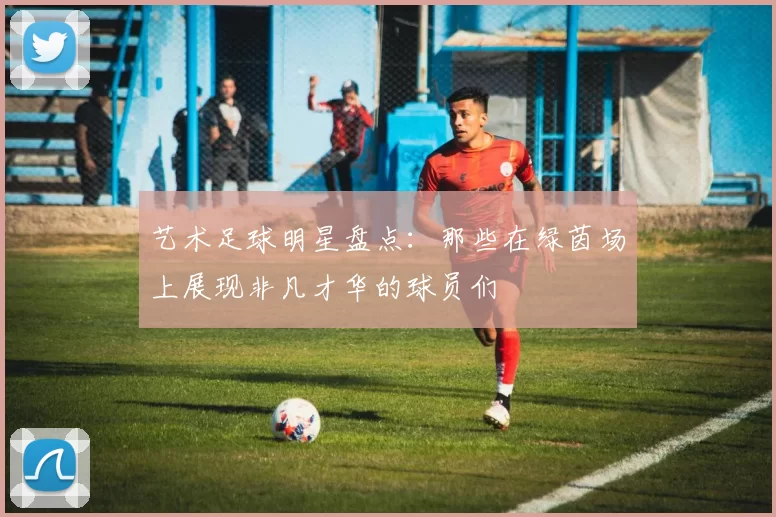 艺术足球明星盘点：那些在绿茵场上展现非凡才华的球员们
