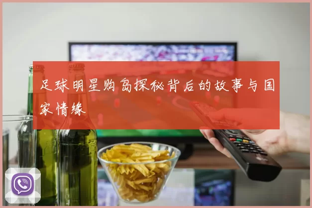 足球明星购岛探秘背后的故事与国家情缘