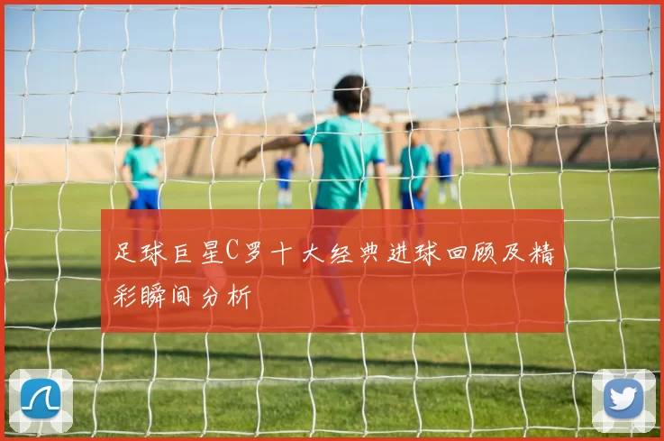 足球巨星C罗十大经典进球回顾及精彩瞬间分析