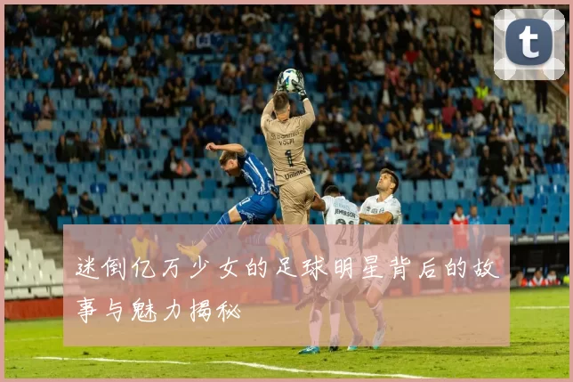 迷倒亿万少女的足球明星背后的故事与魅力揭秘