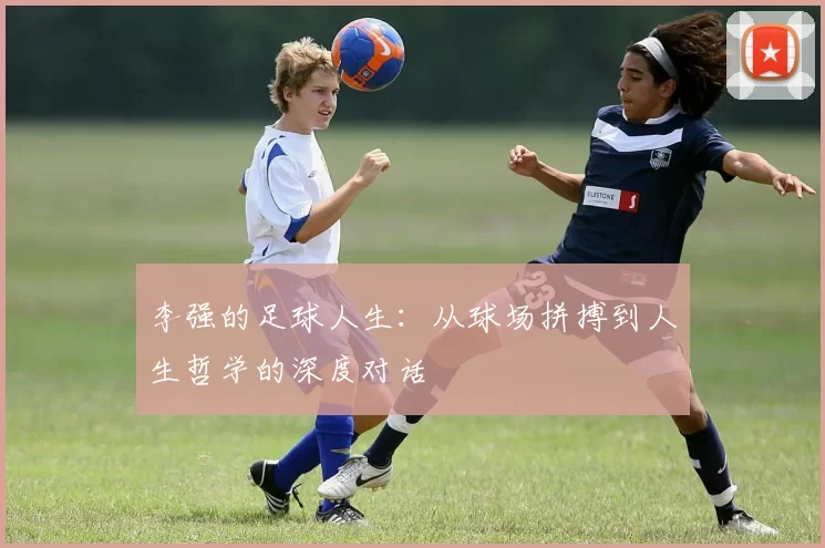 李强的足球人生：从球场拼搏到人生哲学的深度对话