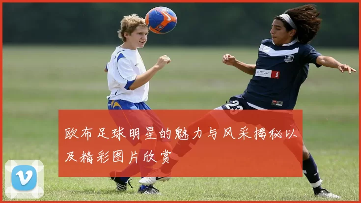 欧布足球明星的魅力与风采揭秘以及精彩图片欣赏