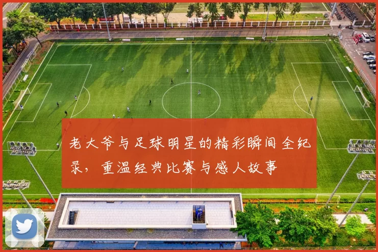 老大爷与足球明星的精彩瞬间全纪录，重温经典比赛与感人故事