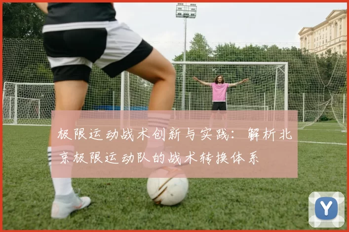 极限运动战术创新与实践：解析北京极限运动队的战术转换体系